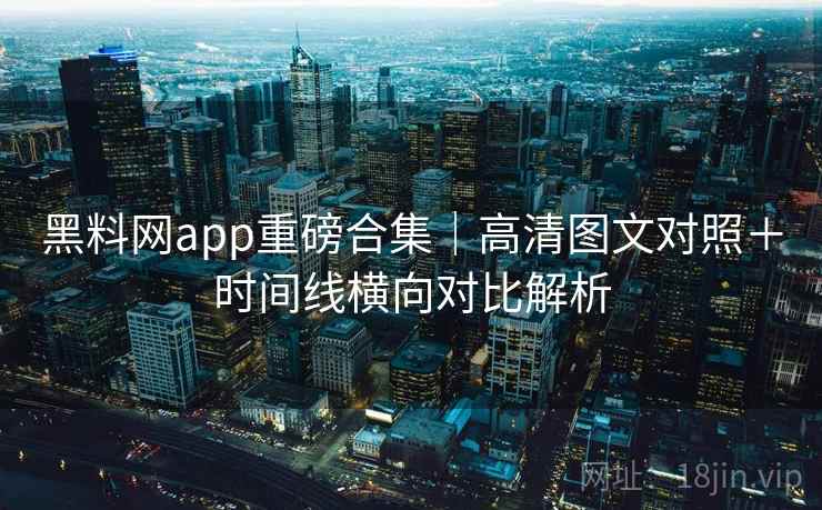 黑料网app重磅合集｜高清图文对照＋时间线横向对比解析