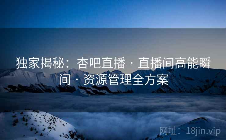 独家揭秘：杏吧直播 · 直播间高能瞬间 · 资源管理全方案