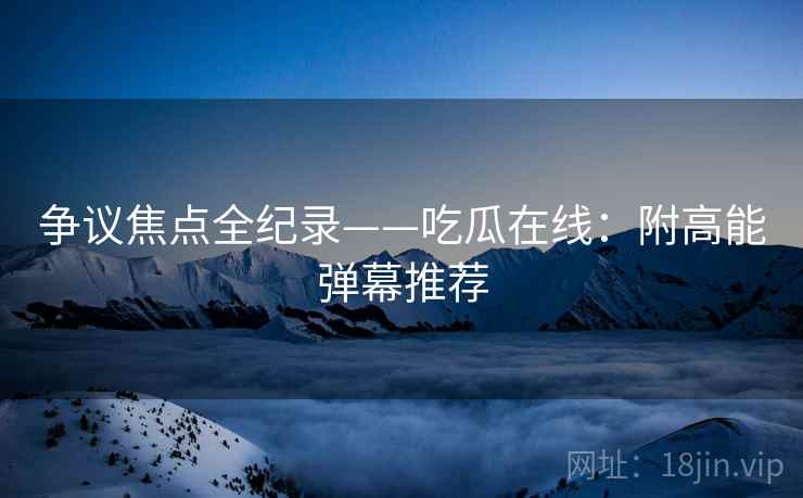 争议焦点全纪录——吃瓜在线：附高能弹幕推荐