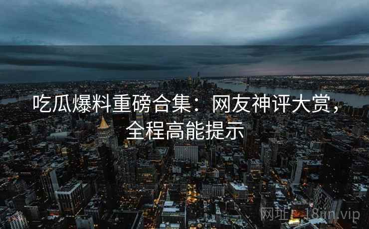 吃瓜爆料重磅合集：网友神评大赏，全程高能提示