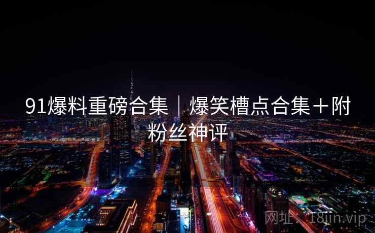91爆料重磅合集｜爆笑槽点合集＋附粉丝神评