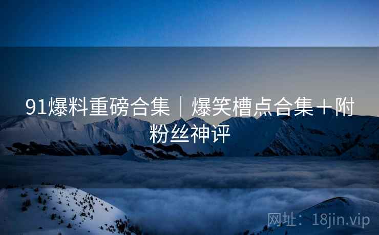 91爆料重磅合集｜爆笑槽点合集＋附粉丝神评