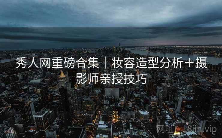 秀人网重磅合集｜妆容造型分析＋摄影师亲授技巧