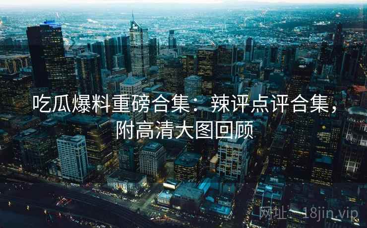 吃瓜爆料重磅合集：辣评点评合集，附高清大图回顾