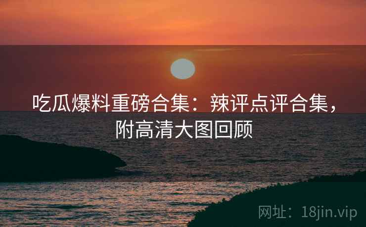 吃瓜爆料重磅合集：辣评点评合集，附高清大图回顾