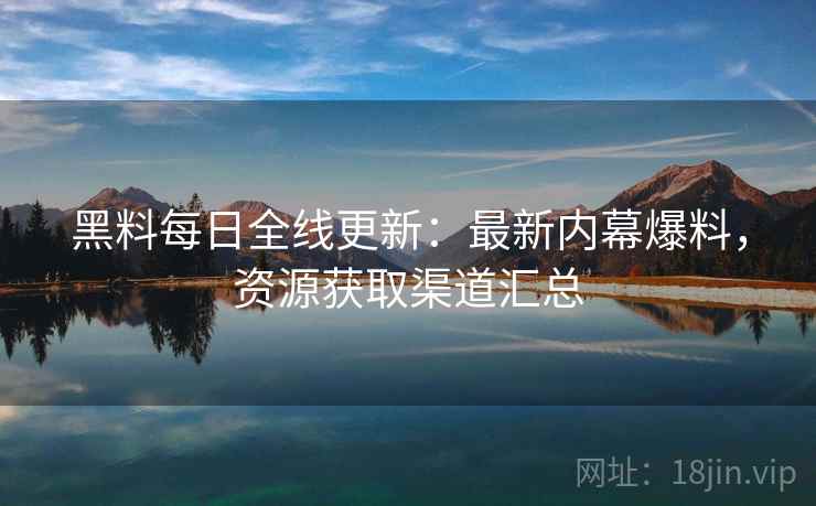 黑料每日全线更新：最新内幕爆料，资源获取渠道汇总