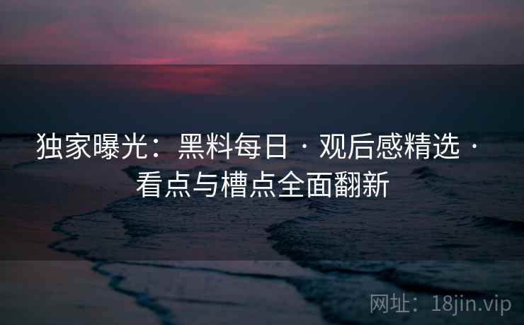 独家曝光：黑料每日 · 观后感精选 · 看点与槽点全面翻新