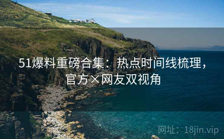 51爆料重磅合集：热点时间线梳理，官方×网友双视角