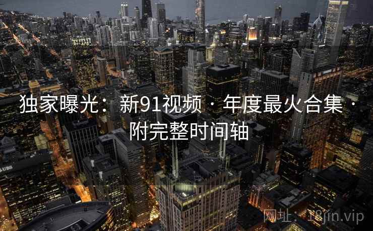 独家曝光：新91视频 · 年度最火合集 · 附完整时间轴