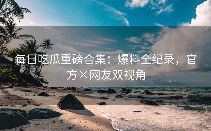 每日吃瓜重磅合集：爆料全纪录，官方×网友双视角