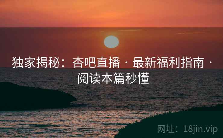 独家揭秘：杏吧直播 · 最新福利指南 · 阅读本篇秒懂