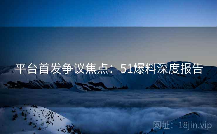 平台首发争议焦点：51爆料深度报告  第1张