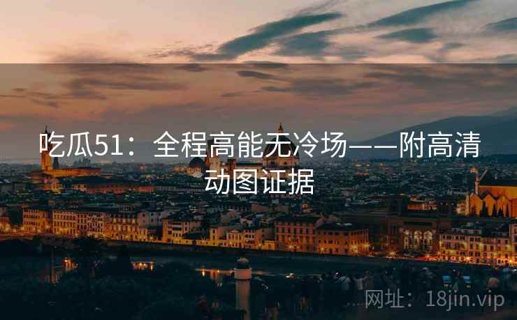 吃瓜51：全程高能无冷场——附高清动图证据