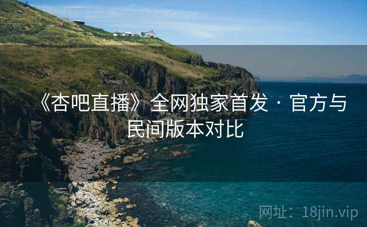 《杏吧直播》全网独家首发 · 官方与民间版本对比