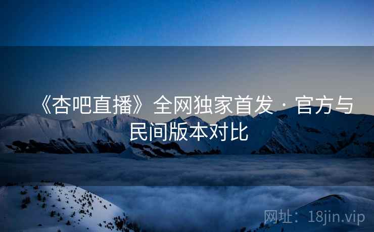 《杏吧直播》全网独家首发 · 官方与民间版本对比