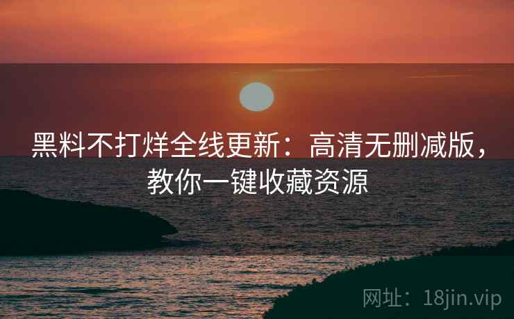 黑料不打烊全线更新：高清无删减版，教你一键收藏资源