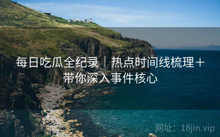每日吃瓜全纪录｜热点时间线梳理＋带你深入事件核心