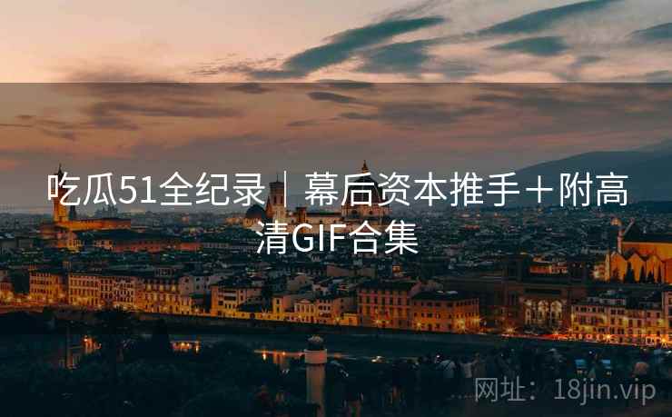吃瓜51全纪录｜幕后资本推手＋附高清GIF合集
