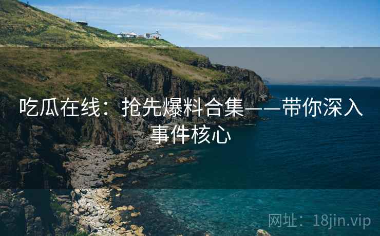 吃瓜在线：抢先爆料合集——带你深入事件核心