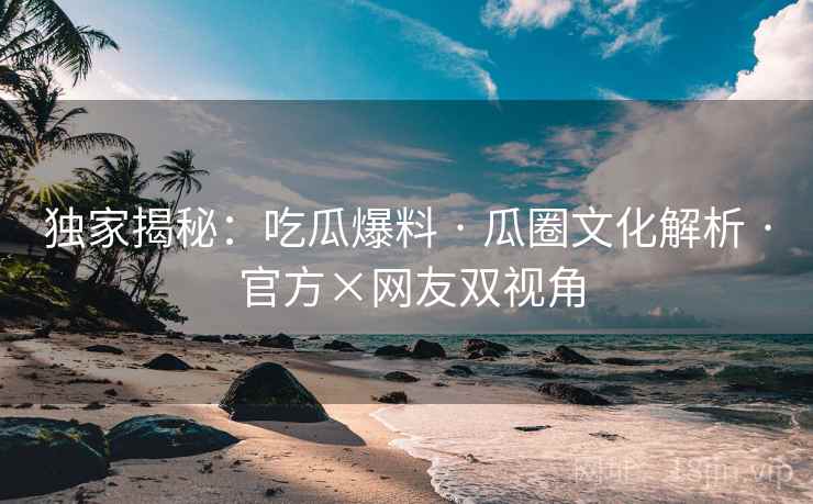 独家揭秘：吃瓜爆料 · 瓜圈文化解析 官方×网友双视角  第1张