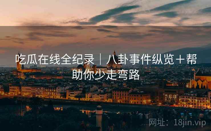 吃瓜在线全纪录｜八卦事件纵览＋帮助你少走弯路