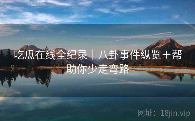 吃瓜在线全纪录｜八卦事件纵览＋帮助你少走弯路