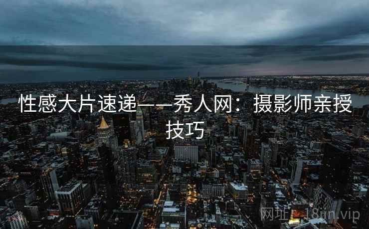 性感大片速递——秀人网：摄影师亲授技巧
