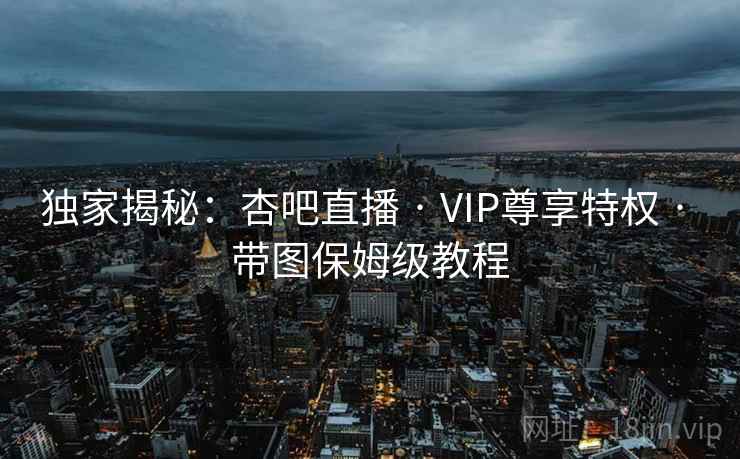 独家揭秘：杏吧直播 · VIP尊享特权 · 带图保姆级教程