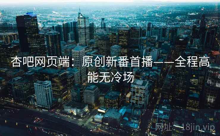杏吧网页端：原创新番首播——全程高能无冷场