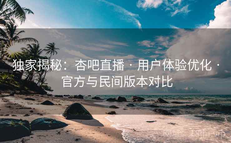 独家揭秘：杏吧直播 · 用户体验优化 · 官方与民间版本对比