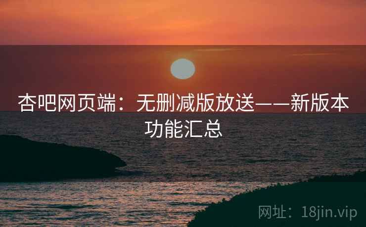 杏吧网页端：无删减版放送——新版本功能汇总