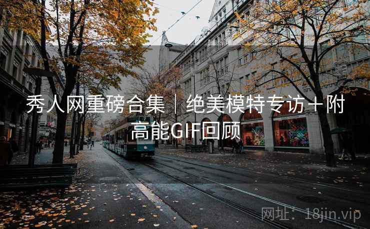 秀人网重磅合集｜绝美模特专访＋附高能GIF回顾