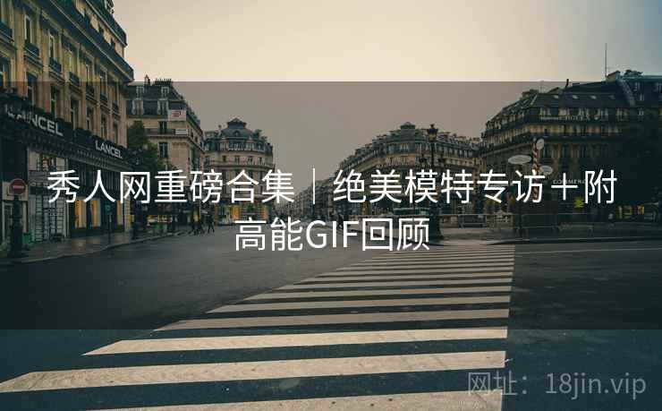 秀人网重磅合集｜绝美模特专访＋附高能GIF回顾