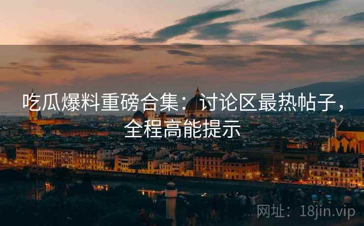 吃瓜爆料重磅合集：讨论区最热帖子，全程高能提示